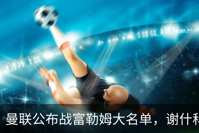 曼联公布战富勒姆大名单，谢什科恐伤缺！巴莱巴首次入选随队出征